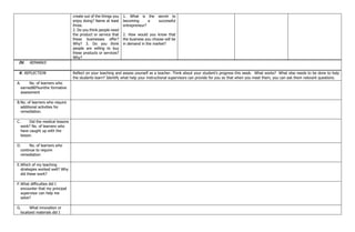 create out of the things you
enjoy doing? Name at least
three.
2. Do you think people need
the product or service that
these businesses offer?
Why? 3. Do you think
people are willing to buy
these products or services?
Why?
1. What is the secret to
becoming a successful
entrepreneur?
2. How would you know that
the business you choose will be
in demand in the market?
IV. REMARKS
V. REFLECTION Reflect on your teaching and assess yourself as a teacher. Think about your student’s progress this week. What works? What else needs to be done to help
the students learn? Identify what help your instructional supervisors can provide for you so that when you meet them, you can ask them relevant questions.
A. No. of learners who
earned80%onthe formative
assessment
B.No. of learners who require
additional activities for
remediation.
C. Did the medical lessons
work? No. of learners who
have caught up with the
lesson.
D. No. of learners who
continue to require
remediation
E.Which of my teaching
strategies worked well? Why
did these work?
F.What difficulties did I
encounter that my principal
supervisor can help me
solve?
G. What innovation or
localized materials did I
 