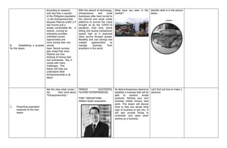 B. Establishing a purpose
for the lesson
According to research,
only less than a quarter
of the Philippine population
is into Entrepreneurship
because Filipinos prefer a fi
xed income and a
simple, comfortable life. H
owever, running an
enterprise provides
unlimited income
opportunities and
more money than one
cannot
have. Recent surveys
also reveal that more
Filipinos are now
thinking of having their
own businesses. But, it
comes with many
challenges. This
lesson will help one
understand what
Entrepreneurship is all
about.
With the advent of technology,
entrepreneurs and small
businesses alike have turned to
the internet and social media
platforms to survive the crises
brought on by the COVID-19
pandemic. Over time, online
selling and buying transactions
soared high as it improved
client service through greater
flexibility and cost savings and
created opportunities to
manage business from
anywhere in the world.
What have you seen in the
market?
Identify what is in the picture
below.
C. Presenting examples/
instances of the new
lesson
Ask the class what comes i
nto their mind about
“Entrepreneurship”.
FAMOUS SUCCESSFUL
FILIPINO ENTREPRENEURS
TONY TANCAKTIONG
Jollibee foods corporation
An ideal entrepreneur desires to
establish a business that will be
able to produce simple
products. Starting your own
business entails serious hard
work. This lesson will discuss
hints to help one decide what
type of business to get into. It
will also provide things to
remember and ideas when
putting up a business.
Let’s find out how to make a
polvoron.
 