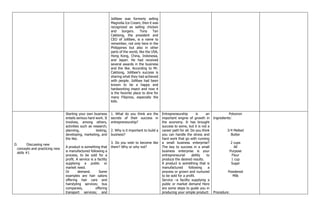 Jollibee was formerly selling
Magnolia Ice Cream, then it was
recognized as selling chicken
and burgers. Tony Tan
Caktiong, the president and
CEO of Jollibee, is a name to
remember, not only here in the
Philippines but also in other
parts of the world, like the USA,
Hong Kong, China, Indonesia,
and Japan. He had received
several awards in the business
and the like. According to Mr.
Caktiong, Jollibee's success is
sharing what they had achieved
with people. Jollibee had been
known to be a happy and
hardworking insect and now it
is the favorite place to dine for
many Filipinos, especially the
kids.
D. Discussing new
concepts and practicing new
skills #1
Starting your own business
entails serious hard work. It
involves, among others,
activities such as research,
planning, testing,
developing, marketing, and
the like.
A product is something that
is manufactured following a
process, to be sold for a
profit. A service is a facility
supplying a public or
market need.
Or demand. Some
examples are hair salons
offering hair care and
hairstyling services; bus
companies, offering
transport services; and
1. What do you think are the
secrets of their success in
entrepreneurship?
2. Why is it important to build a
business?
3. Do you wish to become like
them? Why or why not?
Entrepreneurship is an
important engine of growth in
the economy. It has brought
success to some, but it is not a
career path for all. Do you think
you can handle the stress and
hard work that go with running
a small business enterprise?
The key to success in a small
business enterprise is your
entrepreneurial ability to
produce the desired results.
A product is something that is
manufactured following a
process or grown and nurtured
to be sold for a profit.
Service –a facility supplying a
public or market demand Here
are some steps to guide you in
producing your simple product:
Polvoron
Ingredients:
3⁄4 Melted
Butter
2 cups
All
Purpose
Flour
1 cup
Sugar
Powdered
Milk
Procedure:
 