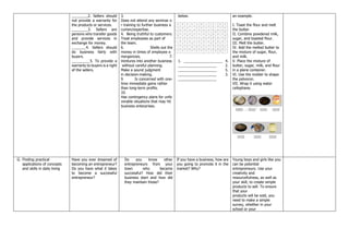 ________2. Sellers should
not provide a warranty for
the products or services.
________3. Sellers are
persons who transfer goods
and provide services in
exchange for money.
_______4. Sellers should
do business fairly with
buyers.
_________5. To provide a
warranty to buyers is a right
of the sellers.
3.
Does not attend any seminar o
r training to further business a
cumen/expertise.
4. Being truthful to customers.
Treat employees as part of
the team.
6. Shells out the
money in times of employee e
mergencies. 7.
Ventures into another business
without careful planning.
Make a sound judgment
in decision-making.
9. Is concerned with one‐
time immediate gains rather
than long‐term profits.
10.
Has contingency plans for unfa
vorable situations that may hit
business enterprises.
below.
1. ___________________ 4.
___________________ 2.
___________________ 5.
___________________ 3.
___________________
an example.
I. Toast the flour and melt
the butter.
II. Combine powdered milk,
sugar, and toasted flour.
III. Melt the butter.
IV. Add the melted butter to
the mixture of sugar, flour,
and milk.
V. Place the mixture of
butter, sugar, milk, and flour
in a plane container.
VI. Use the molder to shape
the polvoron.
VII. Wrap it using water
cellophane.
G. Finding practical
applications of concepts
and skills in daily living
Have you ever dreamed of
becoming an entrepreneur?
Do you have what it takes
to become a successful
entrepreneur?
Do you know other
entrepreneurs from your
town who became
successful? How did their
business start and how did
they maintain those?
If you have a business, how are
you going to promote it in the
market? Why?
Young boys and girls like you
can be potential
entrepreneurs. Use your
creativity and
resourcefulness, as well as
your skill, to create simple
products to sell. To ensure
that your
products will be sold, you
need to make a simple
survey, whether in your
school or your
 