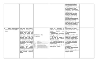 neighborhood to identify
what potential customers
need. A simple survey can be
an interview with some
classmates in your school if
you intend to sell in school or
residents in the
neighborhood. Then look
around you to find out if
what they need is already
available in the
neighborhood or the school.
If it is not yet available, or if
it is available but is not
enough to meet the demand,
then decide on whether to
create the product needed
and what product it would
be.
H. Making generalizations
and abstractions about the
lesson
The seller sells products,
goods, or services at a
specified amount called his
selling price, while the
buyer is the person who
buys goods or services from
the seller. Goods and
services must also be
appealing to be patronized
by potential buyers; offer
something new on every
occasion such as Christmas,
Valentine's Day,
Graduation, Mother's Day,
Father's Day, Fiesta,
Birthdays’ etc. Innovate
existing goods and services
to make it more interesting
and develop customer
loyalty.
Qualities of an Ideal
Entrepreneur
Things to remember in
producing simple products: 1.
Conduct research and
investigation.
2. Observe safety practices in
handling, preparing, and
serving food items.
3. The way a product is
presented to the customer
affects the salability.
4. To ensure profitability, one
should keep costs down but still
maintain quality.
5. Create your identity in
designing your product.
Hints to help one decide
what type of business to get
into:
1. Start with a hobby or
interest.
2. Produce something that
you can offer or sell to your
friends and schoolmates.
3. Products that are always
in demand are food items.
4. Start small before you
think of producing bigger
quantities.
5. Do some research and
investigation.
6. Observe people and their
food preferences.
7. Check existing products in
the local market.
 