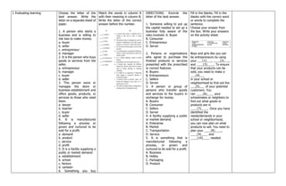 I. Evaluating learning Choose the letter of the
best answer. Write the
letter on a separate sheet of
paper.
1. A person who starts a
business and is willing to
risk loss to make money.
a. buyer
b. seller
c. entrepreneur
d. manager
2. It is the person who buys
goods or services from the
seller.
a. entrepreneur
b. manager
c. buyer
d. seller
3. This person owns or
manages the store or
business establishment and
offers goods, products, or
services to those who need
them.
a. lawyer
b. teacher
c. buyer
d. seller
4. It is manufactured
following a process or
grown and nurtured to be
sold for a profit.
a. demand
b. product
c. service
d. profit
5. It is a facility supplying a
public or market demand.
a. establishment
b. school
c. factory
d. canteen
6. Something you buy
Match the words in column A
with their meaning in column B.
Write the letter of the correct
answer before the number.
DIRECTIONS: Encircle the
letter of the best answer.
1. Someone willing to put up
the capital needed to set up a
business fully aware of the
risks involved. A. Buyer
B. Consumer
C. Entrepreneur
D. Server
2. Persons or organizations
who agree to purchase the
finished products or services
presented with the prescribed
or correct features.
A. Buyers
B. Entrepreneurs
C. Sellers
D. Server
3. A person or group of
persons who transfer goods
and services to the buyers in
exchange for money.
A. Buyers
B. Consumer
C. Sellers
D. Server
4. A facility supplying a public
or market demand.
A. Enterprise
B. Market
C. Transportation
D. Service
5. It is something that is
manufactured following a
process, or grown and
nurtured to be sold for a profit.
A. Business
B. Hobby
C. Packaging
D. Product
Fill in the blanks. Fill in the
blanks with the correct word
or words to complete the
sentence.
Choose your answer from
the box. Write your answers
on the activity sheet.
Boys and girls like you can
be entrepreneurs by using
your ___(1)___, ____(2)___,
and ____(3)____. To ensure
that your products can be
sold, you need to make a
___(4)___
in your school or
neighborhood to find out the
___(5)___ of your potential
customers. You
can ____(6)____ your
schoolmates or neighbors to
find out what goods or
products are in
____(7)____. Once you have
identified the
needs/demands in your
school or neighborhood,
you can now plan on what
products to sell. You need to
plan your ____(8)____,
____(9)____ and
____(10)____ needed.
 