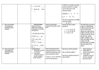 4. 1, 3, 9, 27,81, _____
5. 160, 80, 40, 20,10,
___
In Grade 10, we often encounter
sequences that form a pattern
such as that found in the
sequence below.
Example: a 1 2 3 4…
an 4 7 10 13…
The above sequence is an infinite
sequence where
an = 3n + 1
F. Discussing New
Concepts and
Practicing New
Skills#1
Think Pair Share
Study the following
patterns then supplythe
missingterm to complete
the sequence.
1. Jan, Mar, May, Jul, Aug,
___, ____
2. 5, 8, 11, 14, ___, 20,
___...
3. 1/2, 1, 3/2, 2, 5/2, ___,
7/2, 4, ___,…
4. 3, -6, ___, -24, 48, ___
…
5. 1, 4, 9, 16, ___,36, 49,
64, ___
Howdo you generatea
sequencefrom agiven rule/nth
term?
Find the nth term ofeach
sequence
1. 6, 11, 16, 21, 26
2. 2, 10, 18, 26, 34
3. 8, 6, 4, 2, 10
The SSG Club proposed a
projecton collecting pet
bottles to lessen the trash
on our school. Ifthe
officers can collect25 pet
bottles on the first day, 45
on the second day , 65 on
the third day, and the
pattern continues, how
many petbottles can they
collectin the fifth
day?How many petbottles
they will collectin one
week?
G. Discussing New
Concepts and
Practicing New
Skills#2
GuideQuestions:
1. What pattern is shown
in every item?
2. If the pattern
continuesineachof
the item, whatwill
be the next item?
Given the followingnthterm,
supplyeachblankby a correct
answerfollowingthetask at the
right to generatethe pattern.
a. Given an = 2(n+1), list the first
5 termsof the sequence.
How did you find the activity?
Can you find the pattern?
How did you find the nth term of
each number?
Guide Questions:
3. What pattern is
shown in every item?
4. If the pattern
continues in each of
the item, what will
be the next item?
 