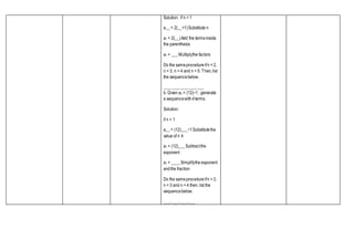 Solution: if n = 1
a__= 2(__+1)Substitute n
a1 = 2(__)Add the termsinside
the parenthesis
a1 = ___Multiplythe factors
Do the sameprocedureifn = 2,
n = 3, n = 4 and n = 5. Then,list
the sequencebelow.
___, ___, ___,___, ___
b. Given an = (12)−1, generate
a sequencewith4terms.
Solution:
if n = 1
a__= (12)___−1Substitutethe
value of n 4
a1 = (12)___Subtractthe
exponent
a1 = ____Simplifythe exponent
andthe fraction
Do the sameprocedureifn = 2,
n = 3 and n = 4 then, list the
sequencebelow.
___, ___, ___,___
 