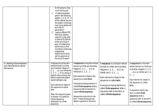 for 40 persons. How
muchwillhepay?
1. A rabbitpopulation
grewin the following
pattern: 2, 4, 8, 16…if
allthe rabbits live and
the pattern continues,
howmanyrabbits will
be inthe 8th
generation?
2. Lewisis offered P20
000.00as starting
salaryfor a job, with
a raiseof P2 000.00
at the end of each
year of outstanding
performance.Ifhe
maintainscontinuous
outstanding
performance,what
willhis salarybe at
the endof 6 years?
H. Making Generalization
and Abstractions about
the lesson
A sequenceisa function
whosedomainisa finite
set of positive integers{1,
2, 3, …, n} or aninfiniteset
{1, 2, 3, …}. It is a string of
objects,likenumbers,that
followa particularpattern.
(world.mathigon.org)
Eachelementorobjectin
the sequenceiscalled
term.
When the sequencegoes
on forever it is calledan
infinitesequence,
otherwiseit is a finite
sequence.
A sequence isafunctionwhose
domainisa finite set of positive
integers{1, 2, 3, …, n} or an
infiniteset {1, 2, 3, …}
Eachelementorobjectinthe
sequenceiscalled term.
A sequencehavinglast term is
calledfinitesequence whilea
sequencewithnolast term is
calledinfinitesequence.
Sequencesmaycomeinrule
form. Thesearesequences
stated in generalornth terms.
A sequence is a function whose
domain is a finite setof positive
integers {1, 2, 3, …, n} or an
infinite set{1, 2, 3, …}
Each elementor objectin the
sequence is called term.
A sequence having lastterm is
called finite sequence while a
sequence with no last term is
called infinite sequence.
A sequence is a function
whose domain is a finite set
of positive integers {1, 2, 3,
…, n} or an infinite set {1, 2,
3, …}
Each element or object in
the sequence is called
term.
A sequence having last
term is called finite
sequence while a
sequence with no last term
is called infinitesequence.
 