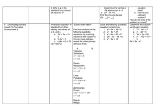 d. Why is a in the
standard form cannot
be equal to 0?
Determine the factors of
-14 whose sum is -5
e. 2x2
- 7x + 6
Find the missing factors
(2x __)(x __)
equation
have?
d. How do you
call each
solution?
How do we know if the
solution is correct?
F. Developing Mastery
(Leads To Formative
Assessment 3)
Write each equation in
standard form then
identify the values of
a, b, and c.
a. 2x2
+ 5x – 3 =
0
b. 3 -2x2
= 7
c. x (4x + 6) = 28
(3x-7)(5x+2)
“Extract then Match”
Find the solutions of the
following quadratic
equations by matching
column B with column A.
Correct roots will also
reveal the cities primary
delicious fruits.
A B
Tagaytay
Strawberry
𝑥2 − 64 = 0
𝑥 = ±6
Davao
Mangosteen
2𝑥2 − 32 = 0
𝑥 = ±5
Cebu
Pineapple
𝑥2 − 196 = 0
𝑥 = ±8
Zamboanga
Durian
11𝑥2 + 17𝑥 = 106
𝑥 = ±4
Baguio
Mango
Solve the following quadratic
equation by factoring.
1. x2
+ 9x – 36 = 0
2. x2
– 6x = 27
3. x2
+ 4x – 60 = 0
4. 2x2
– 5x – 18 = 0
5. x2
+ 6x = 16
Determine the solution
set of each equation.
1. 7r2
- 14r = -7
2. x2
– 25 = 0
3. 3y2
= 3y + 60
4. y2
– 11y + 19 = -
5
8x2
= 6x - x2
 