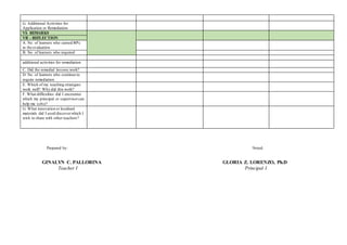 G. Additional Activities for
Application or Remediation
VI- REMARKS
VII - REFLECTION
A. No. of learners who earned 80%
in the evaluation
B. No. of learners who required
additional activities for remediation
C. Did the remedial lessons work?
D. No. of learners who continue to
require remediation
E. Which of my teaching strategies
work well? Why did this work?
F. What difficulties did I encounter
which my principal or supervisorcan
help me solve?
G. What innovation or localized
materials did I used/discoverwhich I
wish to share with other teachers?
Prepared by: Noted:
GINALYN C. PALLORINA GLORIA Z. LORENZO, Ph.D
Teacher I Principal I
 