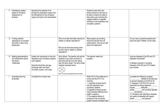 F. Developing mastery
(leads to Formative
Assessment 3)
(Explain)
Sequence the pathway of air
through the respiratory organs from
the atmosphere to the circulatory
organs and back to the atmosphere
Students share their own
stories relevant to the topic to
be able to inspire the class to
take action upon knowing the
negative effects of cigarette
smoking on the respiratory and
circulatory systems.
.
G. Finding practical
applications of concepts
and skills in daily living
(Elaborate)
Why do we feel tired after exercise (in
relation to cellular respiration)?
Why do we have less energy when
we don’t eat (in relation to cellular
respiration)?
Many people say smoking
should be banned from all
public places. How do you feel
about this statement?
Do you have a personal experience/s
about the topic? Relate it to the class.
H. Making generalizations
and abstractions about
the lesson
(Elaborate)
Explain the mechanism of how the
respiratory and circulatory systems
work together.
Describe blood flow and gas
exchange within the heart,
circulatory system, and lungs
Story Wheel. The teacher will ask the
students to give their summary of
what they learned from the lesson.
Spin the story wheel. The story wheel
contains important terms
Note: The story was prepared before the lesson.
The teacher raises this
question:
.
How are diseases of the RS and CS
detected? prevented?
Is lifestyle important in avoiding
diseases of the RS and CS? Explain
your answer.
I. Evaluating learning
(Evaluate)
Complete the concept map. Write FACT if the statement is
correct and BLUFF if it is
incorrect.
1. Cigarette smoking harms
only the respiratory and
circulatory systems.
2.Cigarette smoking causes
many illnesses affecting one’s
health in general.
3.The negative effects of
smoking on the circulatory
system include increased heart
Complete the following concepts.
1.___________ lifestyle is the best way
to prevent diseases in the RS & CS.
2. Diseases in the RS & CS can be
prevented by having balanced ______,
regular______, adequate ______,
proper _______, and avoiding cigarette
_____and alcohol _____.
3. Circulatory and respiratory diseases
can easily be detected with regular
health ________ and physical
_________.
 