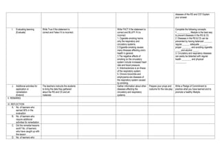 .
diseases of the RS and CS? Explain
your answer.
I. Evaluating learning
(Evaluate)
Write True if the statement is
correct and False if it is incorrect.
Write FACT if the statement is
correct and BLUFF if it is
incorrect.
1. Cigarette smoking harms
only the respiratory and
circulatory systems.
2.Cigarette smoking causes
many illnesses affecting one’s
health in general.
3.The negative effects of
smoking on the circulatory
system include increased heart
rate and blood pressure.
4. Arteriosclerosis is an illness
of the respiratory system.
5. Chronic bronchitis and
emphysema are diseases of
the respiratory system caused
by smoking.
Complete the following concepts.
1.___________ lifestyle is the best way
to prevent diseases in the RS & CS.
2. Diseases in the RS & CS can be
prevented by having balanced ______,
regular______, adequate ______,
proper _______, and avoiding cigarette
_____and alcohol _____.
3. Circulatory and respiratory diseases
can easily be detected with regular
health ________ and physical
_________.
J. Additional activities for
application or
remediation
(Extend)
The teachers instructs the students
to bring the data they gathered
about the RS and CS and art
materials
Gather information about other
diseases affecting the
circulatory and respiratory
systems.
Prepare your props and
costume for the role-play
Write a Pledge of Commitment to
practice what you have learned and to
promote a healthy lifestyle.
V. REMARKS
VI. REFLECTION
A. No. of learners who
earned 80% in the
evaluation
B. No. of learners who
require additional
activities for remediation
C. Did the remedial lessons
work? No. of learners
who have caught up with
the lesson
D. No. of learners who
 