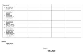 VI. REFLECTION
A. No. of learners who
earned 80% in the
evaluation
B. No. of learners who
require additional
activities for
remediation
C. Did the remedial
lessons work? No. of
learners who have
caught up with the
lesson
D. No. of learners who
continue to require
remediation
E. Which of my teaching
strategies worked well?
Why did these work?
F. What difficulties did I
encounter which my
principal or supervisor
can help me solve?
G. What innovation or
localized materials did I
use/discover which I
wish to share with other
teachers?
Prepared by:
CINDY C. WAGAS
Teacher- III
Checked by:
RICHIE N. CANDIDO
School Principal-III
 