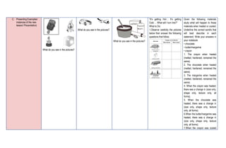 C. Presenting Examples/
instances of the new
lesson/ Presentation)
What do you see in the pictures?
What do you see in the pictures?
What do you see in the pictures?
“It’s getting Hot… It’s getting
Cold…. What will I turn Into?”
What to Do:
1.Observe carefully the pictures
below then answer the following
questions that follow.
Given the following materials
study what will happen to these
materials when heated or cooled.
Underline the correct word/s that
will best describe in each
statement. Write your answers in
your notebook.
• chocolate
• butter/margarine
• crayon
1. The crayon when heated
(melted, hardened, remained the
same).
2. The chocolate when heated
(melted, hardened, remained the
same).
3. The margarine when heated
(melted, hardened, remained the
same).
4. When the crayon was heated,
there was a change in (size only,
shape only, texture only, all
forms).
5. When the chocolate was
heated, there was a change in
(size only, shape only, texture
only, all forms).
6.When the butter/margarine was
heated, there was a change in
(size only, shape only, texture
only, all forms).
7.When the crayon was cooled
 