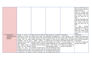 after it has melted, there was a
change in (size only, shape only,
texture only, all forms).
8.When the chocolate was
cooled after it has melted, there
was a change in (size only,
shape only, texture only, all
forms).
9.When the butter/margarine was
cooled after it has melted, there
was a change in (size only,
shape only, texture only, all
forms).
10. When chocolate,
butter/margarine and crayon are
heated there is a (physical
change only, chemical change
only, physical, and chemical
change).
D. Discussing new
concepts and practicing
new skills no.1.
(Modeling)
Generally, an increase in the
temperature turns solids into
liquids (melting), liquid to solid
(freezing), liquid into gases
(evaporation), solid into gas
(sublimation), and boils water at
certain point (boiling).
When materials reached its
melting point, solid materials
changed into liquid. The
temperature at which the liquid
will change back to solid is called
its freezing point. The melting
Metals expand when heated and
contracts when cooled. They
resulted in changes in size. Some
materials when exposed to heat
or different conditions of
temperature resulted in chemical
changes. Burning of woods and
matchsticks turned the materials
into ashes.
Combustion of engines results in
burning of fuels that causes the
cars and airplanes to move or run
its functions. Combustion, also
Mixed materials can be classified
depending on the appearance of
the resulting mixture. When solid
materials are mixed with solid
materials, each of the combined/
mixed materials can be easily
identified/ distinguished from one
another. These mixtures are
called heterogenous mixtures.
Some solid materials when mixed
with other solid materials cannot
be distinguished from each other.
The resulting mixture looked the
Guide Questions:
1. What happened to each
material (crayon, chocolate bar,
margarine / butter, and candle)
when heated and cooled? Why?
2. Are there changes in the
appearance of the materials?
3. What are the changes that
took place in each material?
Guide Questions:
1.Based on the activities above,
are there changes in size, shape,
texture, other forms/ appearance
of the materials?
2. What are the changes that
took place in each material?
 