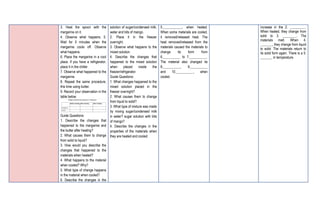3. Heat the spoon with the
margarine on it.
4. Observe what happens. 5.
Wait for 5 minutes when the
margarine cools off. Observe
what happens.
6. Place the margarine in a cool
place. If you have a refrigerator,
place it in the chiller.
7. Observe what happened to the
margarine.
8. Repeat the same procedure,
this time using butter.
9. Record your observation in the
table below.
Guide Questions:
1. Describe the changes that
happened to the margarine and
the butter after heating?
2. What causes them to change
from solid to liquid?
3. How would you describe the
changes that happened to the
materials when heated?
4. What happens to the material
when cooled? Why?
5. What type of change happens
in the material when cooled?
6. Describe the changes in the
solution of sugar/condensed milk,
water and bits of mango.
2. Place it in the freezer
overnight.
3. Observe what happens to the
mixed solution.
4. Describe the changes that
happened to the mixed solution
when placed inside the
freezer/refrigerator.
Guide Questions:
1. What changes happened to the
mixed solution placed in the
freezer overnight?
2. What causes them to change
from liquid to solid?
3. What type of mixture was made
by mixing sugar/condensed milk
in water? sugar solution with bits
of mango?
4. Describe the changes in the
properties of the materials when
they are heated and cooled.
5.___________, when heated.
When some materials are cooled,
it removed/released heat. The
heat removed/released from the
materials caused the materials to
change its form from
6.__________ to 7.__________.
The material also changed its
8.__________, 9.__________
and 10.__________, when
cooled.
increase in the 2. _________.
When heated, they change from
solid to 3. ________. The
materials melt. When 4.
_______, they change from liquid
to solid. The materials return to
its solid form again. There is a 5.
_______ in temperature.
 