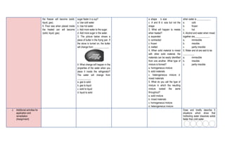 the freezer will become (solid,
liquid, gas).
6. Floor wax when placed inside
the heated can will become
(solid, liquid, gas).
sugar faster in a cup?
a. Use cold water.
b. Use hot water.
c. Add more water to the sugar.
d. Add more sugar in the water.
3. The picture below shows a
piece of butter in the frying pan. If
the stove is turned on, the butter
will change from ____________,
4. What change will happen in the
properties of the water when you
place it inside the refrigerator?
The water will change from
___________.
a. gas to solid
b. gas to liquid
c. solid to liquid
d. liquid to solid
a. shape b. size
c. A and B d. size but not the
shape
3. What will happen to metals
when heated?
a. expanded
b. contracted
c. frozen
d. melted
4. When solid material is mixed
with other solid material, the
materials can be easily identified
from one another. What type of
mixture is formed?
a. homogeneous mixture
b. solid materials
c. heterogeneous mixture d.
mixed materials
5. What do you call the type of
mixture in which the resulting
mixture looked the same
throughout?
a. solid mixture
b. mixed materials
c. homogeneous mixture
d. heterogeneous mixture
when water is ___________.
a. cold
b. frozen
c. hot
4. Alcohol and water when mixed
together are____________.
a. immiscible
b. miscible
c. partly miscible
5. Water and oil are said to be
_________.
a. immiscible
b. miscible
c. partly miscible
J. Additional activities for
application and
remediation
(Assignment)
Draw and briefly describe 5
situations which show that
hot/boiling water dissolves solids
faster than cold water.
 