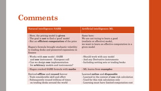 Comments
Natural intelligence: SABR Artificial intelligence: ML
- Here, the pricing model is given
- The goal is not to find a ‘good’ model
- But an efficient computation of the price
Hagan’s formula brought stochastic volatility
to trading desks and pioneered expansions in
finance
Same here:
We are not trying to learn a good
(realistic or effective) model,
we want to learn an effective computation in a
given model
- Works with one model : SABR
and one instrument : European call
- Can we design one implementation
for arbitrary models and instruments?
- Should work with any model
- And any Derivative instruments
- Including netting sets or trading books
- Hagan cracked SABR formula with maths - ML learns from examples
Derived offline and reused forever
- Took considerable skill and effort
- Subsequently reused trillions of times
on trading desks around the world
Learned online and disposable
- Learned in the context of one risk calculation
- Used for this risk calculation only
- Learning must have limited computation cost
 