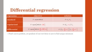 regression objective solution
standard
regularized
differential
Differential regression
( )
2
*
arg min MSE
   
 
=

+

( ) ( )
1
*
arg min
n
j j
j
M E
SE MS
   
=
 
=  

+


( )
*
arg min MSE
 
= * 1
y
C C
 
 −
=
( )
1
*
y
K
C I C
 


−
+
=
1
*
1 1
n n
z
j jj j j
j j
y
C C
C C

 

  
−
= =
   
=    
   
+ +
 
• Proof: convex problem, set gradient of cost wrt theta to zero to find unique minimum
 