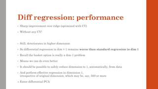 Diff regression: performance
• Sharp improvement over ridge (optimized with CV)
• Without any CV!
• Still, deteriorates in higher dimension
• So differential regression in dim > 1 remains worse than standard regression in dim 1
• Recall the basket option is really a dim-1 problem
• Means we can do even better
• It should be possible to safely reduce dimension to 1, automatically, from data
• And perform effective regression in dimension 1,
irrespective of original dimension, which may be, say, 500 or more
➢ Enter differential PCA
 