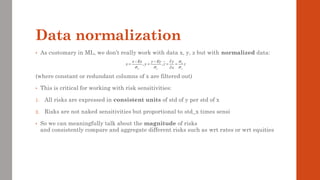 Data normalization
• As customary in ML, we don’t really work with data x, y, z but with normalized data:
(where constant or redundant columns of x are filtered out)
• This is critical for working with risk sensitivities:
1. All risks are expressed in consistent units of std of y per std of x
2. Risks are not naked sensitivities but proportional to std_x times sensi
• So we can meaningfully talk about the magnitude of risks
and consistently compare and aggregate different risks such as wrt rates or wrt equities
, , x
x y y
x Ex y Ey y
x y z z
x

  
− − 
= = = =

 