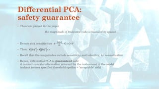 Differential PCA:
safety guarantee
• Theorem, proved in the paper
the magnitude of truncated risks is bounded by epsilon
• Denote risk sensitivities
• Then:
• Recall that the magnitudes include sensitivity and volatility, by normalization
• Hence, differential PCA is guaranteed safe:
it cannot truncate information relevant for the instrument in the model
(subject to user specified threshold epsilon = ‘acceptable’ risk)
( ) n
v x
E z x
x

 = =  
 

2 2
E E Z 
   
   
   
 