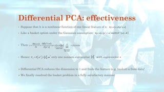 Differential PCA: effectiveness
• Suppose that h is a nonlinear function of one linear feature of x:
• Like a basket option under the Gaussian assumption:
• Then:
• Hence: only one nonzero eigenvalue with eigenvector
➢ Differential PCA reduces the dimension to 1 and finds the feature (e.g. basket) a from data!
➢ We finally resolved the basket problem in a fully satisfactory manner
( ) ( )
; ;
T
h x w a x w

=
( ) ( ) ( )
( )
1
; T
T
h x w a chol N
a x w K
+
−
= +  −
( ) ( )
( )
( ) ( )
random scalar
deterministic
unit vector
;
;
; ;
T
T
a x w
h x w a
z a x w a x w a
x a
a x

 


= = = =
 
2
2
T
T
zz
C E zz aa

 
= =
 
2
2
 a
 