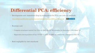 Differential PCA: efficiency
• Development cost: immediate drop-in replacement for PCA, see code on notebook
• Runtime cost:
 Compute covariance matrix Czz: 0.25s on MKL for 32,768 examples in dimension 1,024 O(mn^2)
 Eigenvalue decomposition of Czz = P D P^T: 0.05s on MKL for symmetric 1,024 matrix O(n^3)
• Both negligible by risk standards
https://github.com/differential-machine-learning/notebooks/blob/master/DifferentialPCA.ipynb
 
