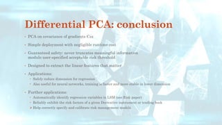 Differential PCA: conclusion
• PCA on covariance of gradients Czz
• Simple deployment with negligible runtime cost
• Guaranteed safety: never truncates meaningful information
modulo user-specified acceptable risk threshold
• Designed to extract the linear features that matter
• Applications:
 Safely reduce dimension for regression
 Also useful for neural networks, training is faster and more stable in lower dimension
• Further applications:
 Automatically identify regression variables in LSM (see Risk paper)
 Reliably exhibit the risk factors of a given Derivative instrument or trading book
➢ Help correctly specify and calibrate risk management models
 