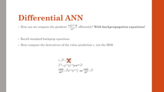 • How can we compute the gradient efficiently? With backpropagation equations!
• Recall standard backprop equations
• Here compute the derivatives of the value prediction v, not the MSE
 
     
( )    
 
     
( )  
 
1 1 1
T
1 1
'
and
L
l l l l l
T
l l l l
l l
MSE
v x
v
x g x W x
MSE MSE
x g x x
W b
− − −
− −

= =

= 
 
= =
 
Differential ANN
( )
( )
( )
;
i
i
x
x
 


 