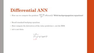 Differential ANN
• How can we compute the gradient efficiently? With backpropagation equations!
• Recall standard backprop equations
• Here compute the derivatives of the value prediction v, not the MSE
• wrt x not theta
 
     
( )    
 
0
1 1 1
'
1
L
l l l l l
T
x
v x
x g x W x
x
− − −
= =
=
=

( )
( )
( )
;
i
i
x
x
 


 