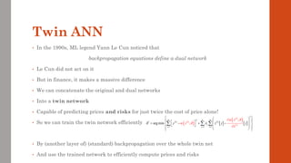Twin ANN
• In the 1990s, ML legend Yann Le Cun noticed that
backpropagation equations define a dual network
• Le Cun did not act on it
• But in finance, it makes a massive difference
• We can concatenate the original and dual networks
• Into a twin network
• Capable of predicting prices and risks for just twice the cost of price alone!
• So we can train the twin network efficiently
• By (another layer of) (standard) backpropagation over the whole twin net
• And use the trained network to efficiently compute prices and risks
( ) ( )
( ) ( )
 
( )
( )
( )  
2
2
*
1 1 1
arg min ;
;
i
i
m n m
i i
j
i
i
j i
y z j
x
j
x
x


  

= = =
 
 
 
 
 
= − + −
 
   
 

 
 

  
 