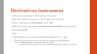 Derivatives instrument
• A Derivatives instrument is described by its term sheet
• Tells what cashflows are paid or received under what conditions
• Hence, a Derivative is a function(al)
• That given a path, returns the sum of discounted cashflows along that path
• Also called payoff
• Notes
1. This definition also covers trading books by aggregation
2. - Things like early exercises are not directly covered by this definition
- Classic LSM algorithm (Logstaff-Schwartz, 2001)
transforms early exercises etc. into path-dependencies, which are covered
:
g →
P
book i
Derivative i
g g
= 
 