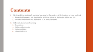 Contents
I. Review of (conventional) machine learning in the context of Derivatives pricing and risk
1. Theoretical framework and notations for ML in the context of Derivatives pricing and risk
2. Review of conventional ML: regression, PCA, neural networks
II. Differential machine learning
3. Foundations
4. Differential regression
5. Differential PCA
6. Differential ANN
 