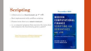 Scripting
• A Derivative is a function(al)
• Best implemented with cashflow scripting
• Frames term sheet as a smart contract
• i.e. a computer program that executes the term sheet
and computes the functional g given a path P
:
g →
P
https://www.amazon.co.uk/Modern-Computational-
Finance-Scripting-Derivatives/dp/111954078X
November 2021
 