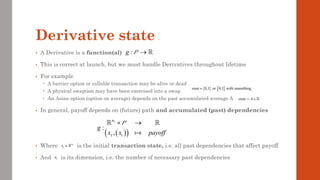 Derivative state
• A Derivative is a function(al)
• This is correct at launch, but we must handle Derivatives throughout lifetime
• For example
 A barrier option or callable transaction may be alive or dead
 A physical swaption may have been exercised into a swap
 An Asian option (option on average) depends on the past accumulated average A
• In general, payoff depends on (future) path and accumulated (past) dependencies
• Where is the initial transaction state, i.e. all past dependencies that affect payoff
• And is its dimension, i.e. the number of necessary past dependencies
:
g →
P
( )
( )
:
,
I
n
I t
g
x x payoff
 →
P
   
0,1 or 0,1 with smoothing
state
state A
= 
I
n
I
x 
I
n
 