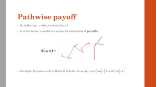Pathwise payoff
• By definition:
• In other terms, a model is a recipe for simulation of payoffs:
• Example: European call in Black & Scholes
( )
;
h x w =
x
1
w
4
w
3
w
2
w
( )
( ) ( )
( )
, ; ; ;
M I I M
y h x x w g x f x w
= =
4
w
( )
;
h x w
( ) ( )
( ) ( )
2
1
; ; exp
2
h x w g f x w x T T N w K


+
−
 
 
= = − + −
 
 
 
 
 