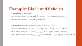Example: Black and Scholes
• European call:
• Black & Scholes model: N^(-1): inverse Gaussian CPD
• Pathwise payoff:
• Barrier option: discretely monitored barrier on dates
• Black and Scholes model:
• Barrier option: alive: 1 if alive today, or 0
• Payoff:
1 2
, ,..., p
T T T T
=
( ) ( ) ( )
1 2 1
2
1
0 0 1 1
; , , ,..., where , exp
2
p i i
T T T T T i i i i i
f x w x x x x x x x x T T T T N w


+
−
+ +
 
 
= = = − − + −
 
 
 
( )   ( )
1 2
1 2
0
max , ,...,
, , , ,..., 1
p p
T T Tp
T T T T
x x x Barrier
g alive x x x x alive x K
+
 
 
 
  =   −
 
( ) ( )   ( ) ( ) ( )
1
1 2
2
1
0 1 1
max , ,...,
, ; , ; 1 where where , exp
2
p i i
T T Tp
T T T i i i i i
x x x Barrier
h alive x w g alive f x w alive x K x x x x T T T T N w


+
+
−
+ +
 
 
 
 
= =   − = = − − + −
   
 
 
( ) ( )
( ) ( )
2
1
; ; exp
2
h x w g f x w x T T N w K


+
−
 
 
= = − + −
 
 
 
 
( )
( ) ( )
t T
y g x x K
+
= = −
( ) ( )
2
1
; exp
2
T
x f x w x T T N w

 −
 
= = − +
 
 
 