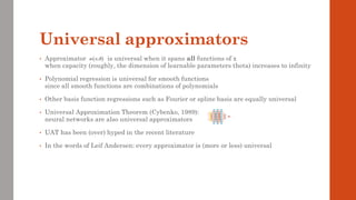 Universal approximators
• Approximator is universal when it spans all functions of x
when capacity (roughly, the dimension of learnable parameters theta) increases to infinity
• Polynomial regression is universal for smooth functions
since all smooth functions are combinations of polynomials
• Other basis function regressions such as Fourier or spline basis are equally universal
• Universal Approximation Theorem (Cybenko, 1989):
neural networks are also universal approximators
• UAT has been (over) hyped in the recent literature
• In the words of Leif Andersen: every approximator is (more or less) universal
( )
;
x
 
 