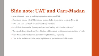 Side note: UAT and Carr-Madan
• As a side note, there is nothing mysterious about the UAT
• Consider a simple 1D ANN with one hidden ReLu layer, then:
• UAT tells that the ANN can represent any function
• i.e. all functions can be decomposed over the ‘hockey stick’ basis
• We already knew that from Carr-Madan: all European profiles are combinations of calls
• Carr-Madan’s formula even gives the weights theta_i explicitly
• This is the basis for e.g. the static replication of variance and CMS swaps
( ) ( )
0
; i i
i
x x K
   
+
= + −

( ) ( )
k x x k

+
= −
 