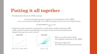 Putting it all together
• Fundamental theorem of ML pricing
A universal approximator trained by minimization of the MSE
over a training set of payoffs a la LSM converges to the correct pricing function
• Nontrivial and somewhat nonintuitive result that justifies pricing by ML:
a ML model trained on payoff data converges to the correct pricing function
despite having never seen a price!
( )
( )
( )
( )
dim
;arg min m
x MSE v x

  →
→
⎯⎯⎯⎯
→
• Note: you still need to find
the (global) minimum of the MSE
• Easy for regression
but NP-hard for neural networks
 