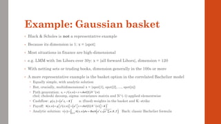 Example: Gaussian basket
• Black & Scholes is not a representative example
• Because its dimension is 1: x = {spot}
• Most situations in finance are high-dimensional
• e.g. LMM with 3m Libors over 30y: x = {all forward Libors}, dimension = 120
• With netting sets or trading books, dimension generally in the 100s or more
• A more representative example is the basket option in the correlated Bachelier model
 Equally simple, with analytic solution
 But, crucially, multidimensional x = {spot[1], spot[2], …, spot[n]}
 Path generation:
chol: choleski decomp, sigma: covariance matrix and N^(-1) applied elementwise
 Cashflow: a: (fixed) weights in the basket and K: strike
 Payoff:
 Analytic solution: Bach: classic Bachelier formula
( ) ( ) ( )
1
;
T
x f x w x chol N w
−
= = + 
( ) ( )
T
T T
g x a x K
+
= −
( ) ( ) ( ) ( )
( )
1
; ; T
h x w g f x w a x chol N w K
+
−
 
= = +  −
 
   
( ) ( )
( ) ( )
0,1
, , ; ,
n
T T
v x h x w dw Bach a x a a K T
= = 

 