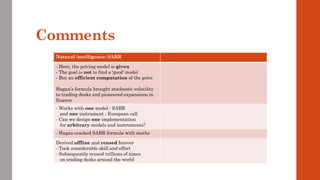 Comments
Natural intelligence: SABR
- Here, the pricing model is given
- The goal is not to find a ‘good’ model
- But an efficient computation of the price
Hagan’s formula brought stochastic volatility
to trading desks and pioneered expansions in
finance
- Works with one model : SABR
and one instrument : European call
- Can we design one implementation
for arbitrary models and instruments?
- Hagan cracked SABR formula with maths
Derived offline and reused forever
- Took considerable skill and effort
- Subsequently reused trillions of times
on trading desks around the world
 