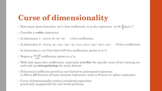 Curse of dimensionality
• How many basis functions / free coefficients in the regression ?
• Consider a cubic regression
• In dimension 1: 4 free coefficients
• In dimension 2: 10 free coefficients
• In dimension n: (n+1)(n+2)(n+3)/6 free coefficients, grows in n^3
• Degree p: coefficients, grows in n^p
• With that many free coefficients, regression overfits the specific noise of the training set
and ends up interpolating the noisy dataset
• Polynomial coefficient growth is not limited to polynomial regression
it affects all flavours of basis function regression, such as Fourier or spline regression
• Curse of dimensionality makes (standard) regression
practically inapplicable for real-world problems
( ) 2 3
0 1 2 3
v x x x x
   
 + + +
( ) 2 3 2 2 2 3
00 01 2 02 2 03 2 10 1 11 1 2 12 1 2 20 1 21 1 2 30 1
v x x x x x x x x x x x x x
         
 + + + + + + + + +
( )!
! !
n p
n p
+
( )
k x
 k
 ( ) ( )
1
;
K
k k
k
x x
   
=
= 
 