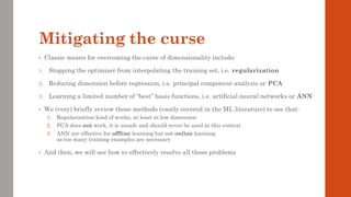 Mitigating the curse
• Classic means for overcoming the curse of dimensionality include:
1. Stopping the optimizer from interpolating the training set, i.e. regularization
2. Reducing dimension before regression, i.e. principal component analysis or PCA
3. Learning a limited number of “best” basis functions, i.e. artificial neural networks or ANN
• We (very) briefly review those methods (vastly covered in the ML literature) to see that:
1. Regularization kind of works, at least in low dimension
2. PCA does not work, it is unsafe and should never be used in this context
3. ANN are effective for offline learning but not online learning
as too many training examples are necessary
• And then, we will see how to effectively resolve all those problems
 