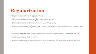 Regularization
• Regression model:
• Mean-Squared error:
• Classic (unregularized) regression:
• Where covariances and are estimated over training data
• Tikhonov regularized (ridge) regression: penalize large weights
• Analytic solution:
• Constrains the optimizer to prevent it from overfitting the minimum MSE on dataset
( ) ( ) ( )
1
;
K
T
k k
k
x x x
     
=
= =

( )
* 1
arg min y
MSE C C
 
  −
= =
( ) ( )
T K K
C E x x
   
 
= 
  ( ) K
y
C E x y
 
= 
 
 
( ) ( ) ( )
( )
( ) ( )
2
2
1
1
; ;
m
i i
i
MSE y x y x
m
    
=
= − = −

( )
2
*
arg min MSE
   
 
=

+

( )
1
*
y
K
C I C
 


−
+
=
 