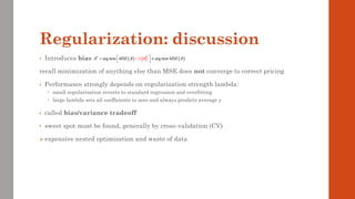 Regularization: discussion
• Introduces bias
recall minimization of anything else than MSE does not converge to correct pricing
• Performance strongly depends on regularization strength lambda:
 small regularization reverts to standard regression and overfitting
 large lambda sets all coefficients to zero and always predicts average y
• called bias/variance tradeoff
• sweet spot must be found, generally by cross-validation (CV)
➢ expensive nested optimization and waste of data
( ) ( )
2
*
arg min arg min
MSE MSE
 
 

 
 
+
= 
 