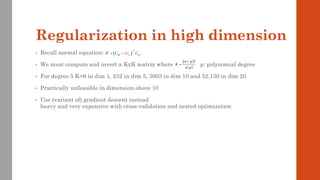 Regularization in high dimension
• Recall normal equation:
• We must compute and invert a KxK matrix where p: polynomial degree
• For degree 5 K=6 in dim 1, 252 in dim 5, 3003 in dim 10 and 52,130 in dim 20
• Practically unfeasible in dimension above 10
• Use (variant of) gradient descent instead
heavy and very expensive with cross-validation and nested optimization
( )
1
*
y
K
C I C
 


−
+
=
( )!
! !
n p
K
n p
+
=
 