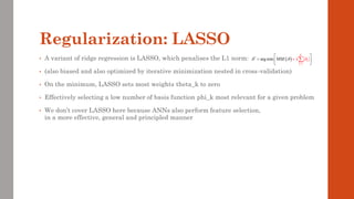 Regularization: LASSO
• A variant of ridge regression is LASSO, which penalises the L1 norm:
• (also biased and also optimized by iterative minimization nested in cross-validation)
• On the minimum, LASSO sets most weights theta_k to zero
• Effectively selecting a low number of basis function phi_k most relevant for a given problem
• We don’t cover LASSO here because ANNs also perform feature selection,
in a more effective, general and principled manner
( )
1
*
arg min
K
k
k
MSE
  

=

= 
+


 

 