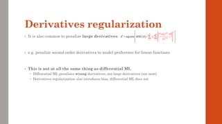 Derivatives regularization
• It is also common to penalize large derivatives:
• e.g. penalize second order derivatives to model preference for linear functions
• This is not at all the same thing as differential ML
 Differential ML penalizes wrong derivatives, not large derivatives (see next)
 Derivatives regularization also introduces bias, differential ML does not
( )
( )
( )
( )
1
*
1
arg min
;
i
p
P m
p i p
p i
x
SE
x
M

 
 

= =

+


 
 
=  

 
 
 