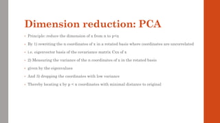 Dimension reduction: PCA
• Principle: reduce the dimension of x from n to p<n
• By 1) rewriting the n coordinates of x in a rotated basis where coordinates are uncorrelated
• i.e. eigenvector basis of the covariance matrix Cxx of x
• 2) Measuring the variance of the n coordinates of x in the rotated basis
• given by the eigenvalues
• And 3) dropping the coordinates with low variance
• Thereby locating x by p < n coordinates with minimal distance to original
 