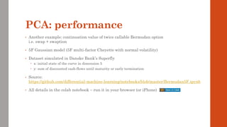 PCA: performance
• Another example: continuation value of twice callable Bermudan option
i.e. swap + swaption
• 5F Gaussian model (5F multi-factor Cheyette with normal volatility)
• Dataset simulated in Danske Bank’s Superfly
 x: initial state of the curve in dimension 5
 y: sum of discounted cash-flows until maturity or early termination
• Source:
https://github.com/differential-machine-learning/notebooks/blob/master/Bermudan5F.ipynb
• All details in the colab notebook – run it in your browser (or iPhone)
 