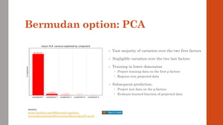 Bermudan option: PCA
• Vast majority of variation over the two first factors
• Negligible variation over the two last factors
• Training in lower dimension:
 Project training data on the first p factors
 Regress over projected data
• Subsequent prediction:
 Project test data on the p factors
 Evaluate learned function of projected data
source:
https://github.com/differential-machine-
learning/notebooks/blob/master/Bermudan5F.ipynb
 